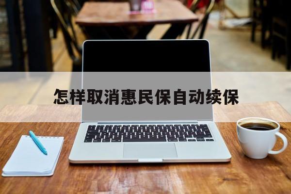 最新怎样取消惠民保自动续保方法分析(最方便真实的桐乡怎样取消惠民保自动续保业务方法)
