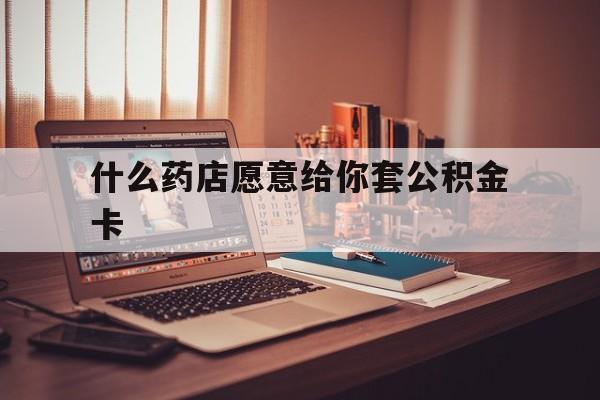 最新什么药店愿意给你套公积金卡方法分析(最方便真实的桐乡什么药店愿意给你套公积金卡的钱方法)